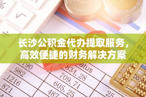 南阳长沙公积金代办提取服务，高效便捷的财务解决方案
