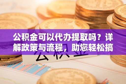 南阳公积金可以代办提取吗？详解政策与流程，助您轻松搞定！