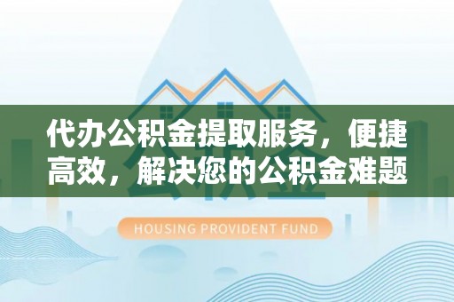 南阳代办公积金提取服务，便捷高效，解决您的公积金难题