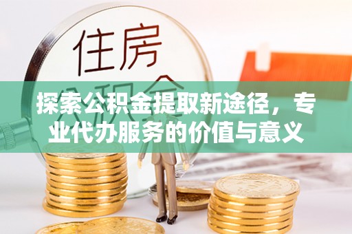 南阳探索公积金提取新途径，专业代办服务的价值与意义