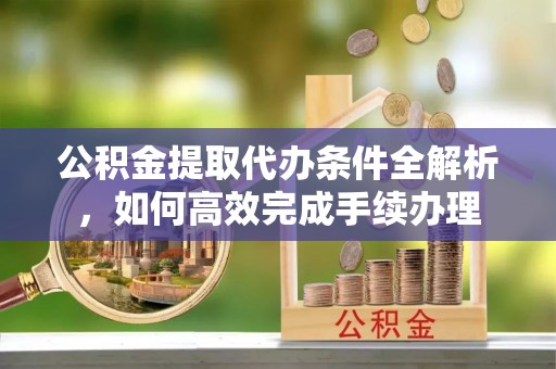 南阳公积金提取代办条件全解析，如何高效完成手续办理