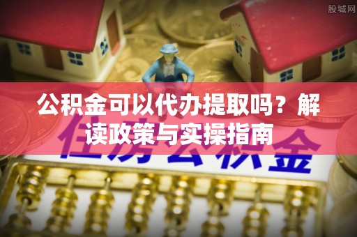 南阳公积金可以代办提取吗？解读政策与实操指南