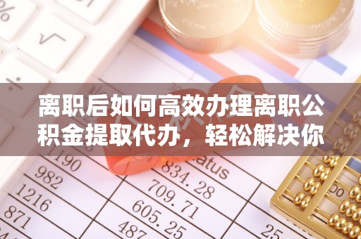 南阳离职后如何高效办理离职公积金提取代办，轻松解决你的后顾之忧