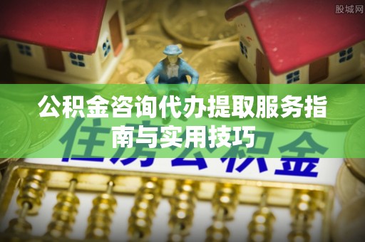南阳公积金咨询代办提取服务指南与实用技巧