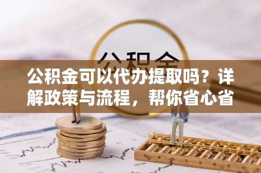 南阳公积金可以代办提取吗？详解政策与流程，帮你省心省力