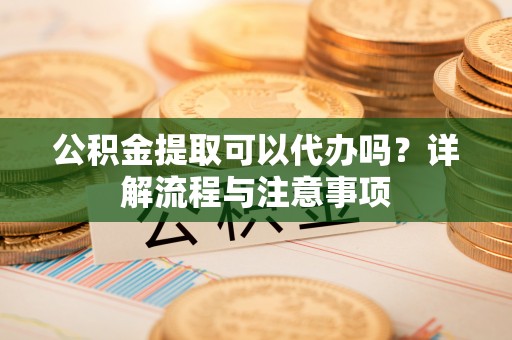 南阳公积金提取可以代办吗？详解流程与注意事项