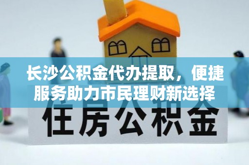 南阳长沙公积金代办提取，便捷服务助力市民理财新选择
