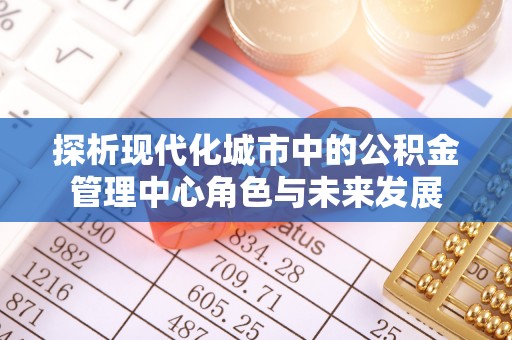 南阳探析现代化城市中的公积金管理中心角色与未来发展