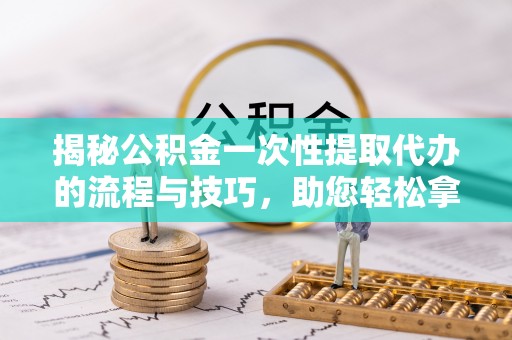 南阳揭秘公积金一次性提取代办的流程与技巧，助您轻松拿钱！