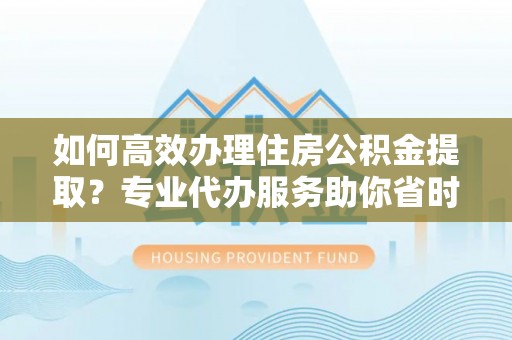 南阳如何高效办理住房公积金提取？专业代办服务助你省时省力
