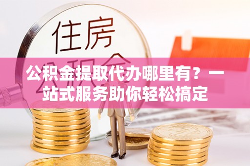 南阳公积金提取代办哪里有？一站式服务助你轻松搞定