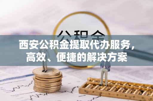 南阳西安公积金提取代办服务，高效、便捷的解决方案