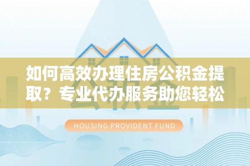南阳如何高效办理住房公积金提取？专业代办服务助您轻松搞定