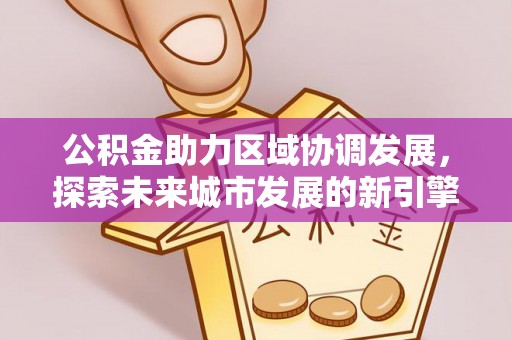 南阳公积金助力区域协调发展，探索未来城市发展的新引擎