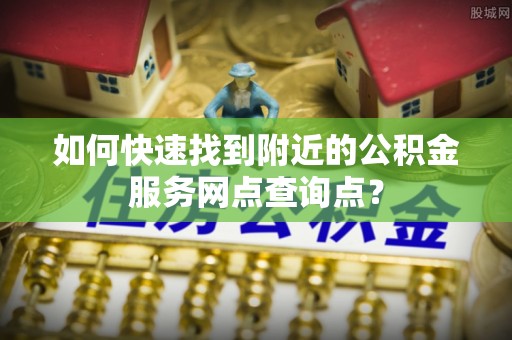 南阳如何快速找到附近的公积金服务网点查询点？