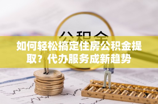 南阳如何轻松搞定住房公积金提取？代办服务成新趋势