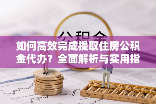 南阳如何高效完成提取住房公积金代办？全面解析与实用指南