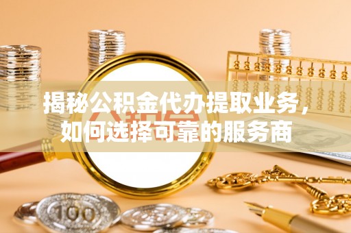 南阳揭秘公积金代办提取业务，如何选择可靠的服务商