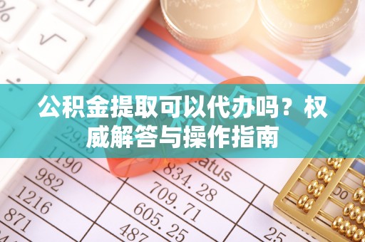 南阳公积金提取可以代办吗？权威解答与操作指南