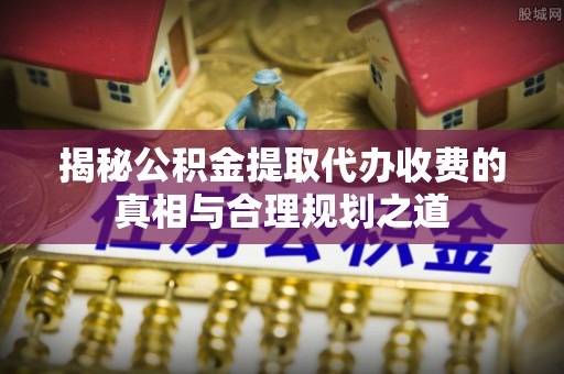 南阳揭秘公积金提取代办收费的真相与合理规划之道