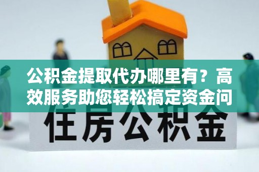 南阳公积金提取代办哪里有？高效服务助您轻松搞定资金问题