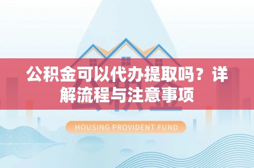 南阳公积金可以代办提取吗？详解流程与注意事项