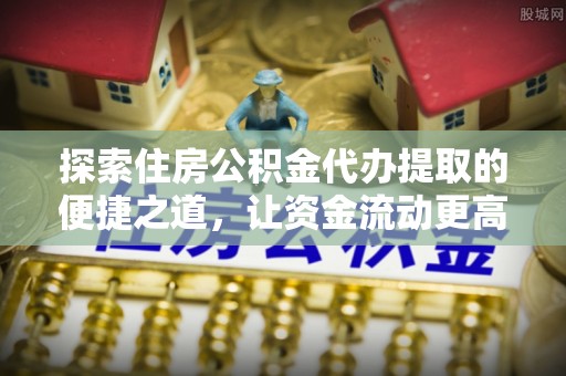 南阳探索住房公积金代办提取的便捷之道，让资金流动更高效