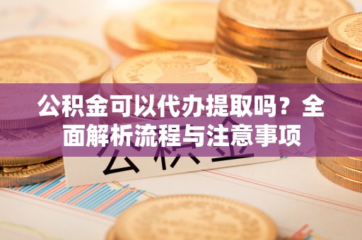 南阳公积金可以代办提取吗？全面解析流程与注意事项
