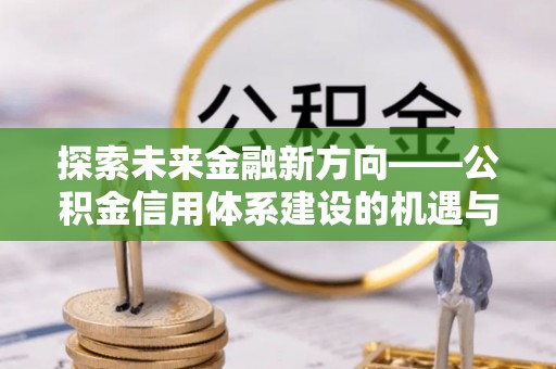 南阳探索未来金融新方向——公积金信用体系建设的机遇与挑战