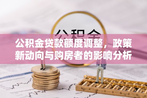 南阳公积金贷款额度调整，政策新动向与购房者的影响分析