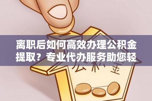 南阳离职后如何高效办理公积金提取？专业代办服务助您轻松搞定
