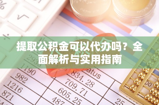 南阳提取公积金可以代办吗？全面解析与实用指南