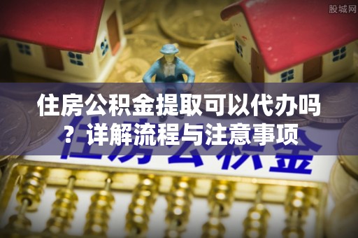 南阳住房公积金提取可以代办吗？详解流程与注意事项