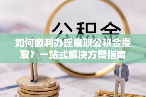 南阳如何顺利办理离职公积金提取？一站式解决方案指南
