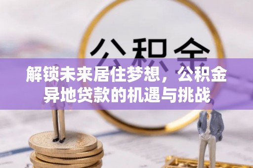 南阳解锁未来居住梦想，公积金异地贷款的机遇与挑战