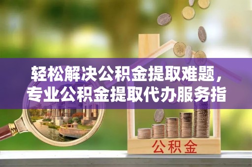 南阳轻松解决公积金提取难题，专业公积金提取代办服务指南
