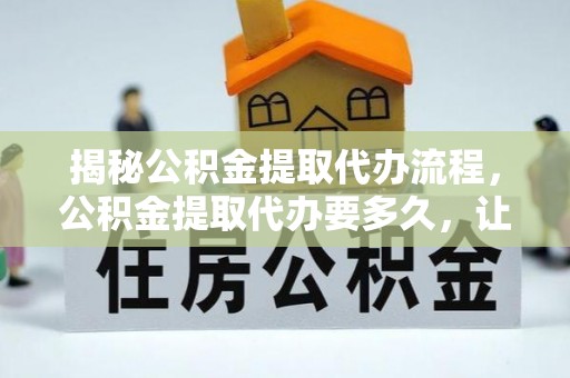 南阳揭秘公积金提取代办流程，公积金提取代办要多久，让你心中有数