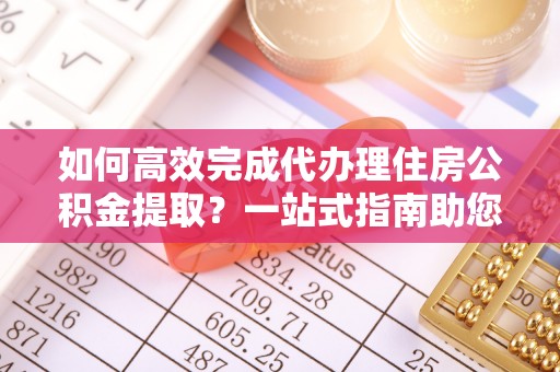 南阳如何高效完成代办理住房公积金提取？一站式指南助您轻松搞定