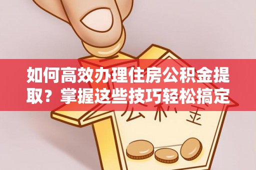 南阳如何高效办理住房公积金提取？掌握这些技巧轻松搞定