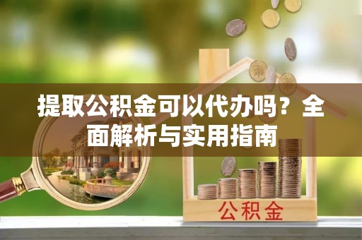 南阳提取公积金可以代办吗？全面解析与实用指南