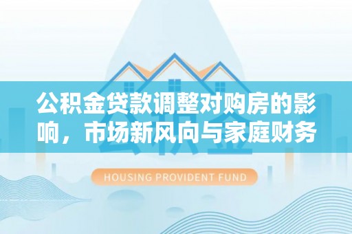 南阳公积金贷款调整对购房的影响，市场新风向与家庭财务规划