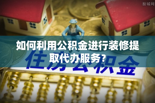 南阳如何利用公积金进行装修提取代办服务？