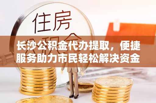 南阳长沙公积金代办提取，便捷服务助力市民轻松解决资金需求