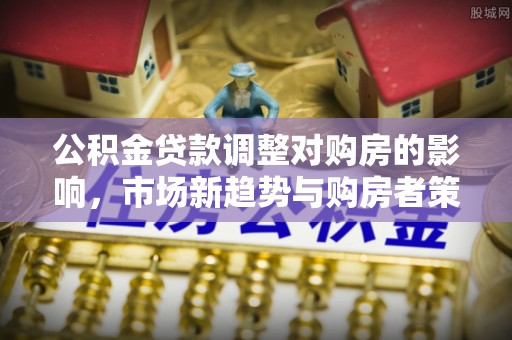 南阳公积金贷款调整对购房的影响，市场新趋势与购房者策略
