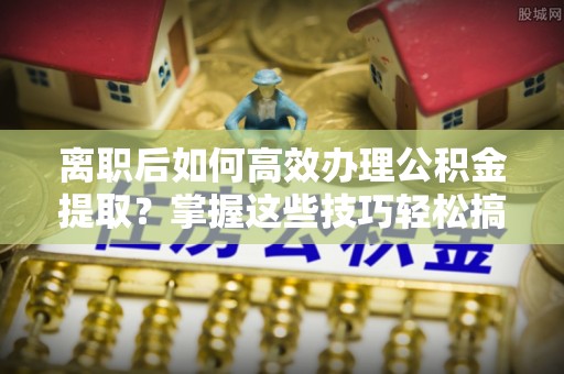 南阳离职后如何高效办理公积金提取？掌握这些技巧轻松搞定