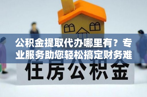 南阳公积金提取代办哪里有？专业服务助您轻松搞定财务难题