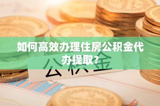 南阳如何高效办理住房公积金代办提取？