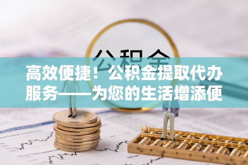 南阳高效便捷！公积金提取代办服务——为您的生活增添便利