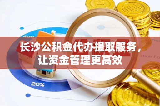 南阳长沙公积金代办提取服务，让资金管理更高效