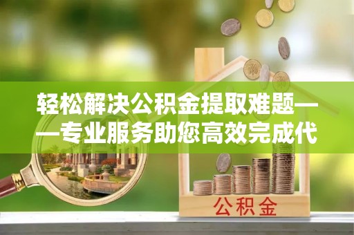 南阳轻松解决公积金提取难题——专业服务助您高效完成代办公积金提取